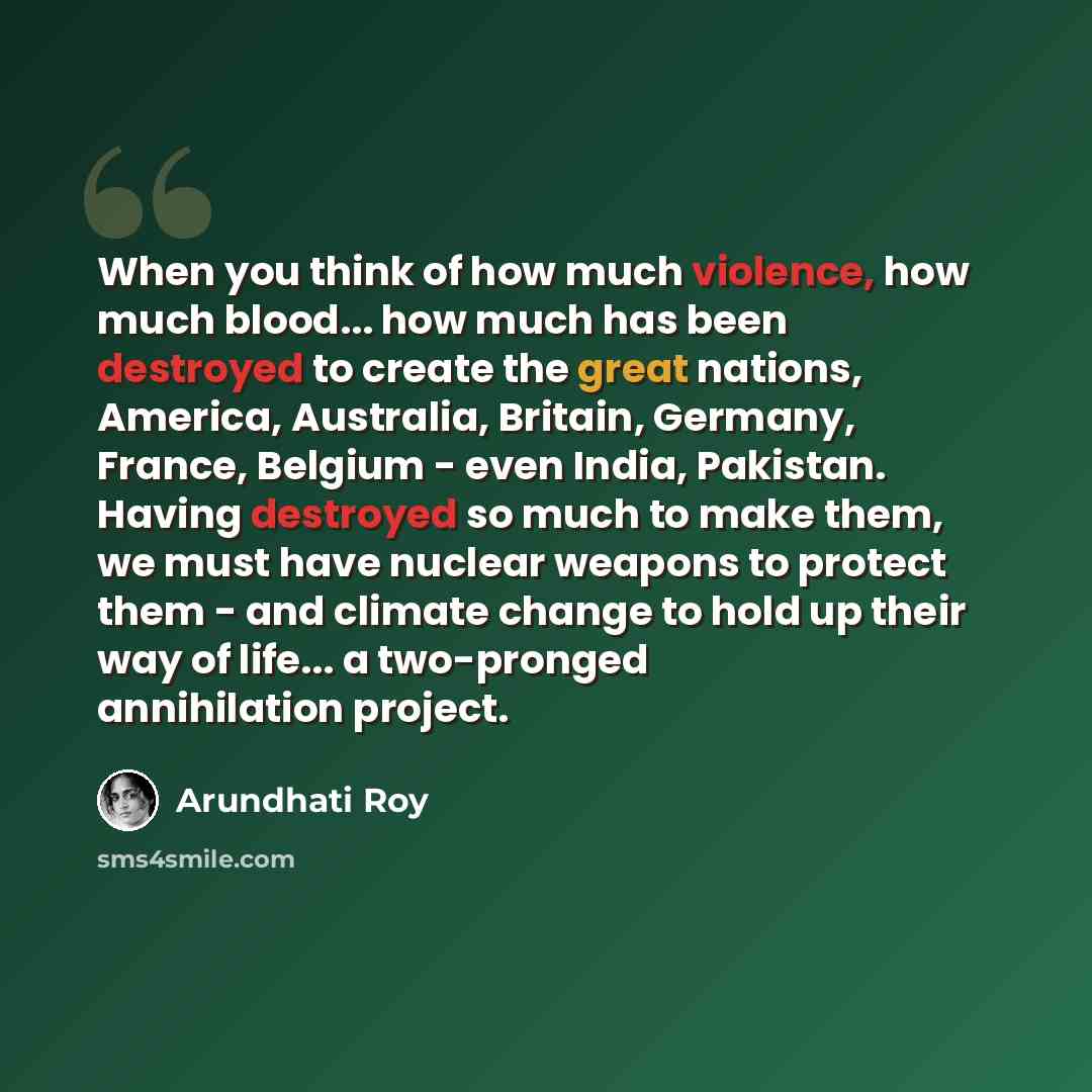 “When you think of how much violence, how much blood... how much has been destroyed to create the great nations, America, Australia, Britain, Germany, France, Belgium - even India, Pakistan. Having destroyed so much to make them, we must have nuclear weapons to protect them - and climate change to…” quote by Arundhati Roy