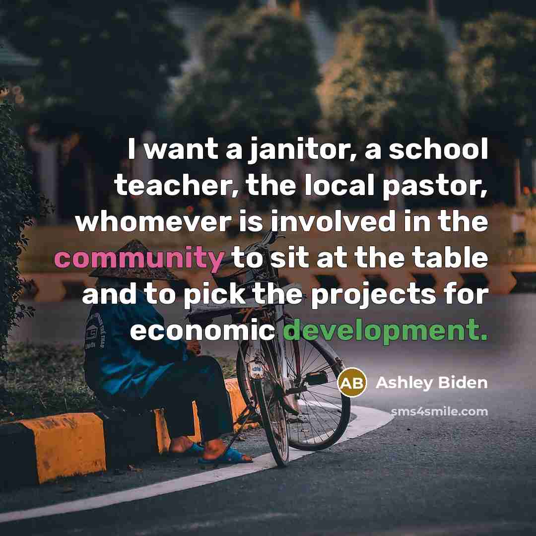 “I want a janitor, a school teacher, the local pastor, whomever is involved in the community to sit at the table and to pick the projects for economic development.” quote by Ashley Biden