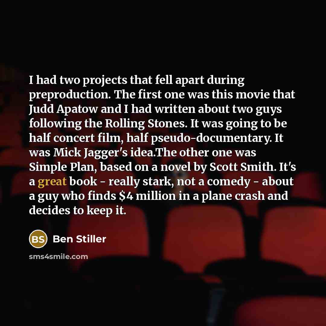 “I had two projects that fell apart during preproduction. The first one was this movie that Judd Apatow and I had written about two guys following the Rolling Stones. It was going to be half concert film, half pseudo-documentary. It was Mick Jagger's idea.The other one was Simple Plan, based on a…” quote by Ben Stiller