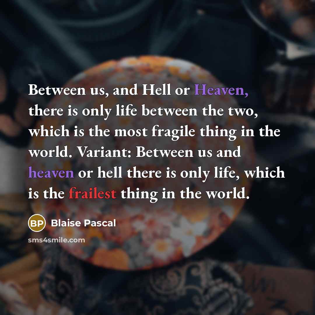 “Between us, and Hell or Heaven, there is only life between the two, which is the most fragile thing in the world. Variant: Between us and heaven or hell there is only life, which is the frailest thing in the world.” quote by Blaise Pascal