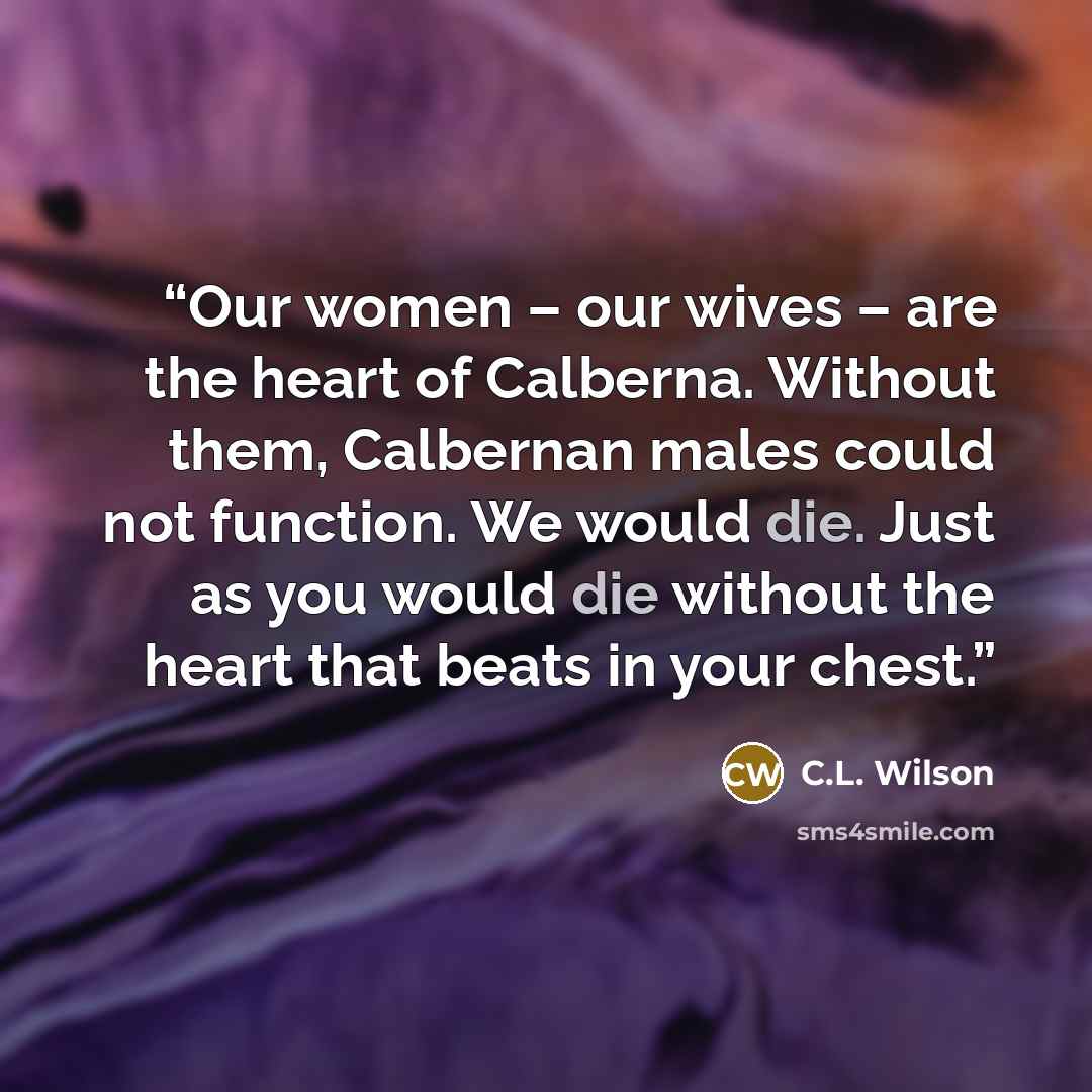 “Our women – our wives – are the heart of Calberna. Without them, Calbernan males could not function. We would die. Just as you would die without the heart that beats in your chest.” quote by C.L. Wilson