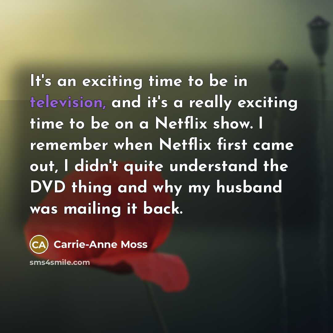 “It's an exciting time to be in television, and it's a really exciting time to be on a Netflix show. I remember when Netflix first came out, I didn't quite understand the DVD thing and why my husband was mailing it back.” quote by Carrie-Anne Moss