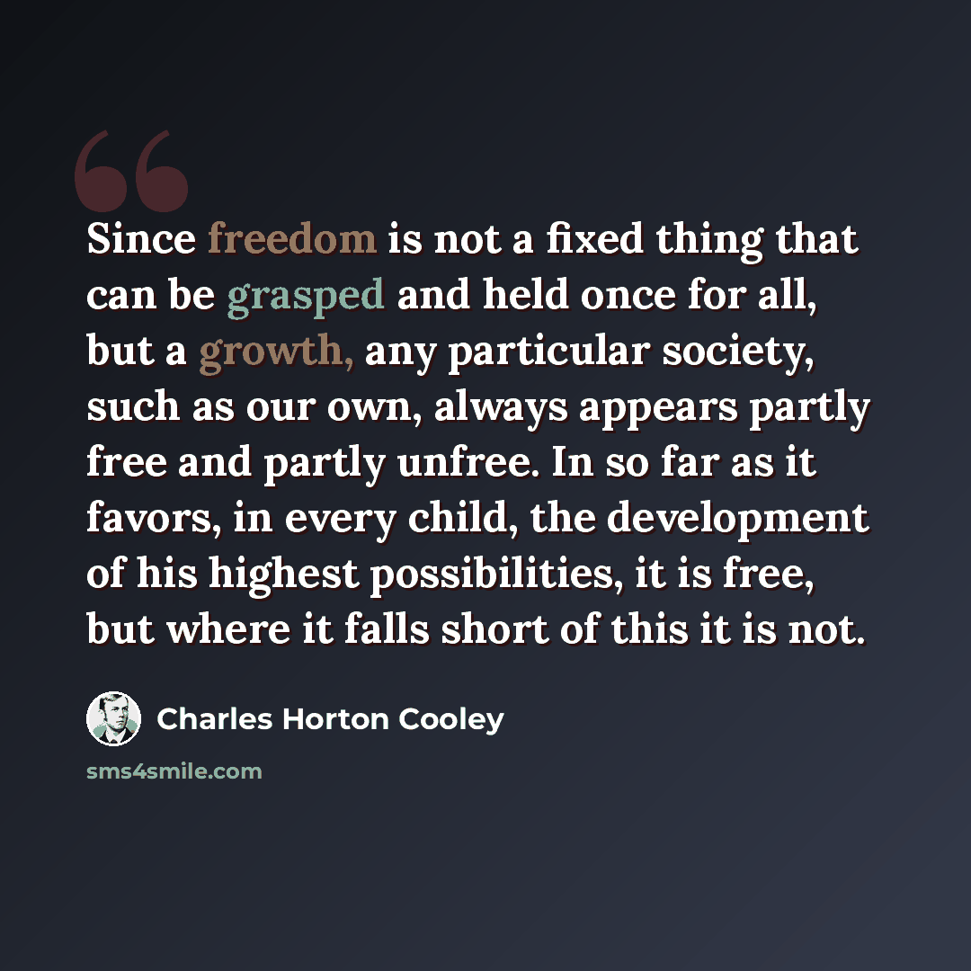 “Since freedom is not a fixed thing that can be grasped and held once for all, but a growth, any particular society, such as our own, always appears partly free and partly unfree. In so far as it favors, in every child, the development of his highest possibilities, it is free, but where it falls…” quote by Charles Horton Cooley