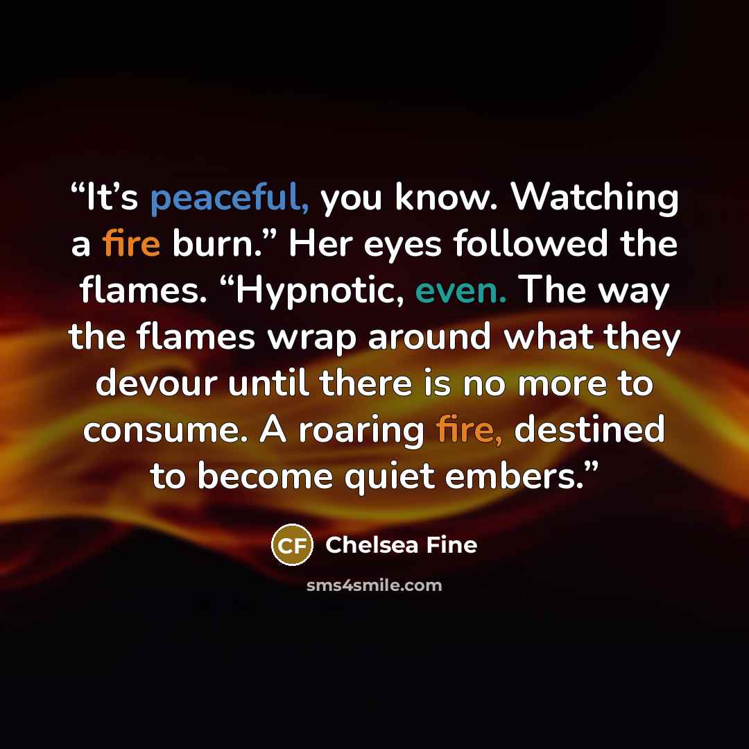 “It’s peaceful, you know. Watching a fire burn.” Her eyes followed the flames. “Hypnotic, even. The way the flames wrap around what they devour until there is no more to consume. A roaring fire, destined to become quiet embers.” quote by Chelsea Fine
