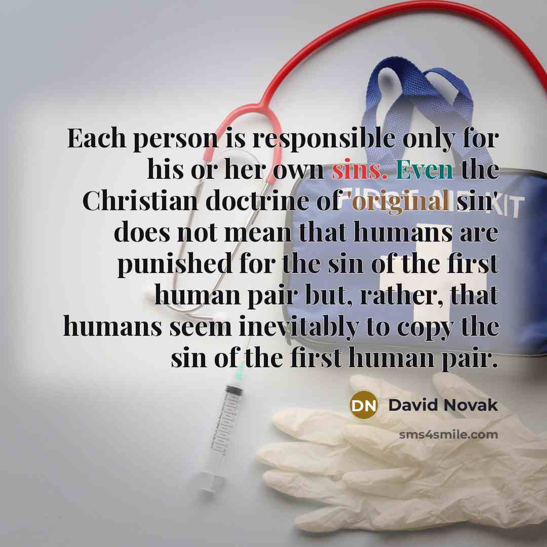 “Each person is responsible only for his or her own sins. Even the Christian doctrine of 'original sin' does not mean that humans are punished for the sin of the first human pair but, rather, that humans seem inevitably to copy the sin of the first human pair.” quote by David Novak