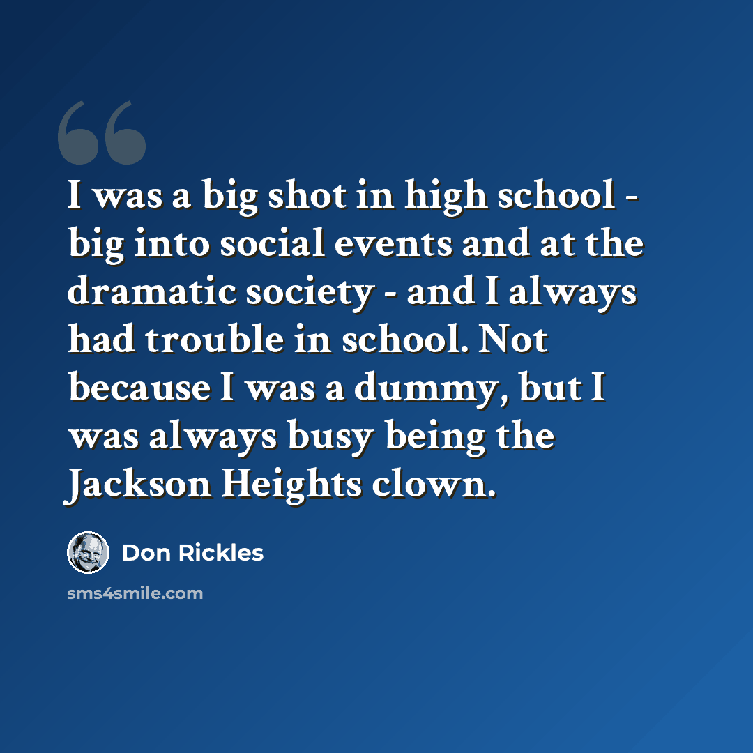 “I was a big shot in high school - big into social events and at the dramatic society - and I always had trouble in school. Not because I was a dummy, but I was always busy being the Jackson Heights clown.” quote by Don Rickles