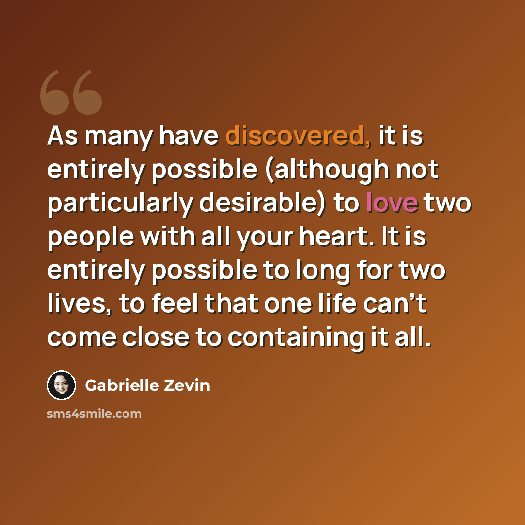 “As many have discovered, it is entirely possible (although not particularly desirable) to love two people with all your heart. It is entirely possible to long for two lives, to feel that one life can't come close to containing it all.” quote by Gabrielle Zevin