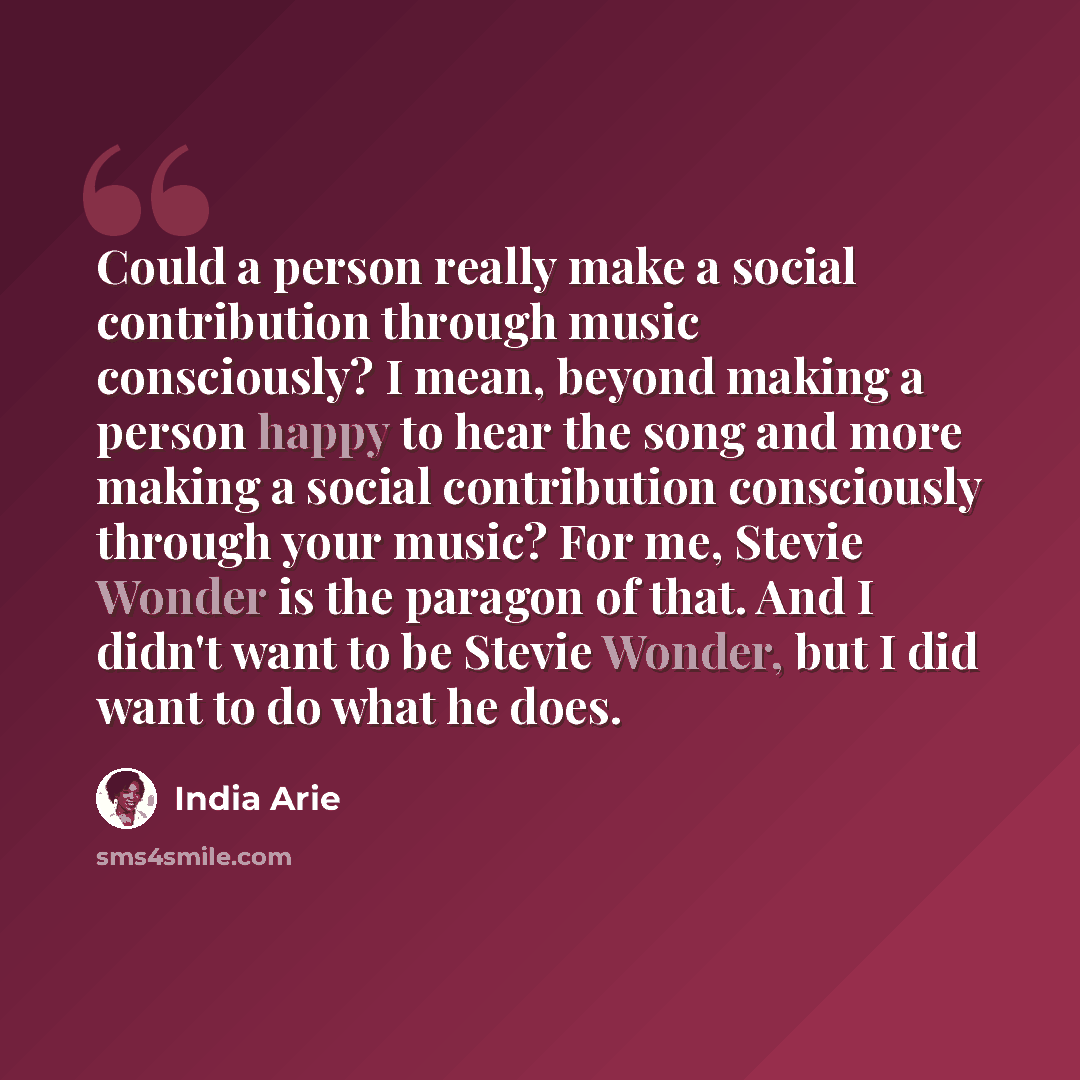 “Could a person really make a social contribution through music consciously? I mean, beyond making a person happy to hear the song and more making a social contribution consciously through your music? For me, Stevie Wonder is the paragon of that. And I didn't want to be Stevie Wonder, but I did…” quote by India Arie