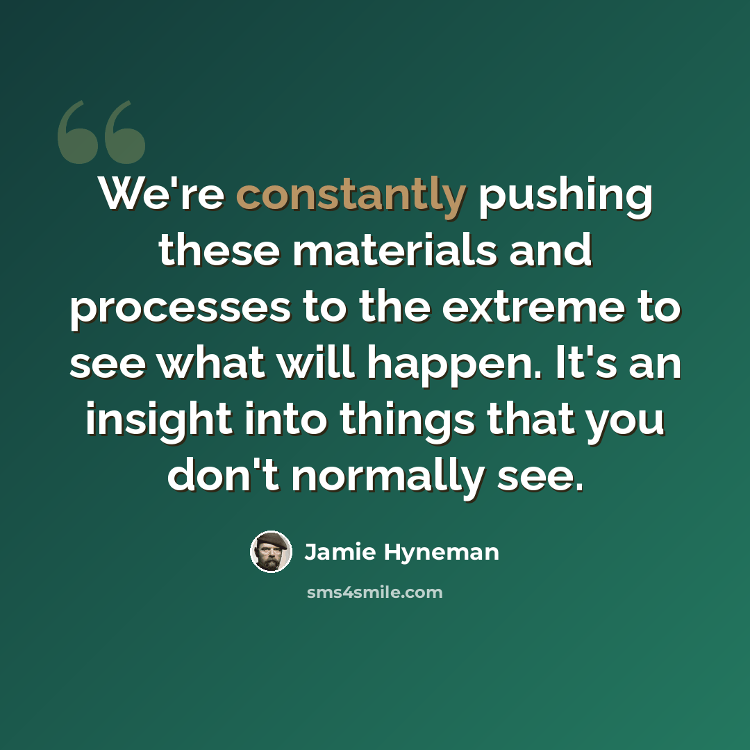 “We're constantly pushing these materials and processes to the extreme to see what will happen. It's an insight into things that you don't normally see.” quote by Jamie Hyneman