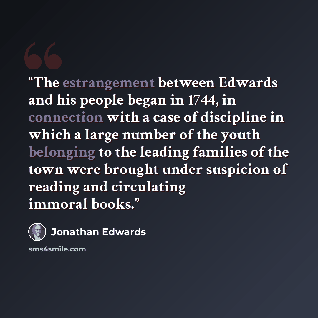 “The estrangement between Edwards and his people began in 1744, in connection with a case of discipline in which a large number of the youth belonging to the leading families of the town were brought under suspicion of reading and circulating immoral books.” quote by Jonathan Edwards