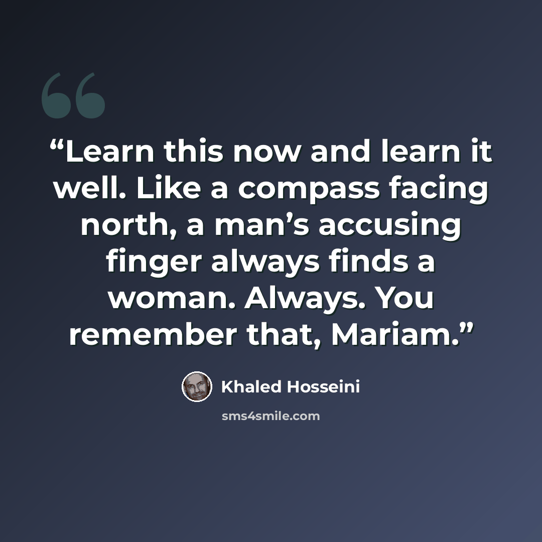 “Learn this now and learn it well. Like a compass facing north, a man’s accusing finger always finds a woman. Always. You remember that, Mariam.” quote by Khaled Hosseini