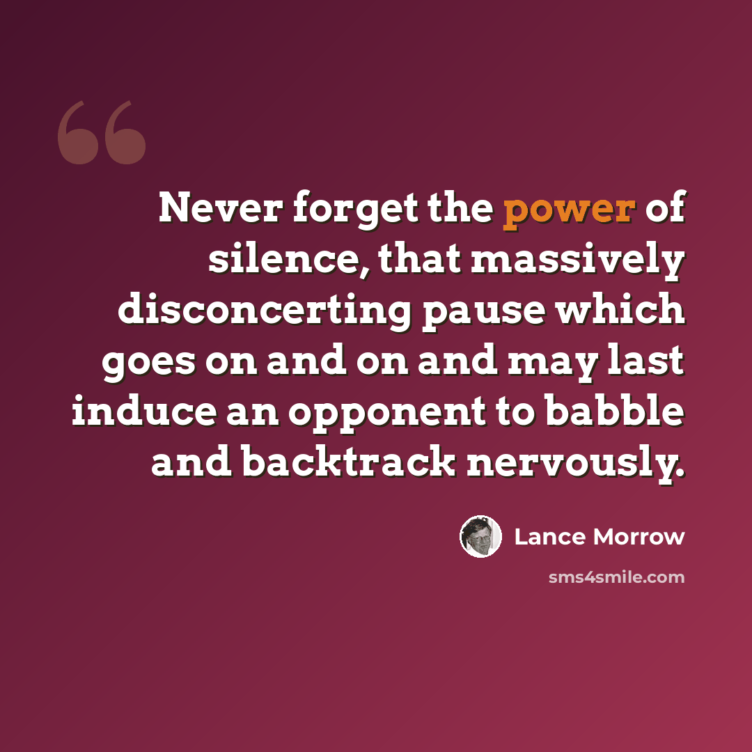 “Never forget the power of silence, that massively disconcerting pause which goes on and on and may last induce an opponent to babble and backtrack nervously.” quote by Lance Morrow