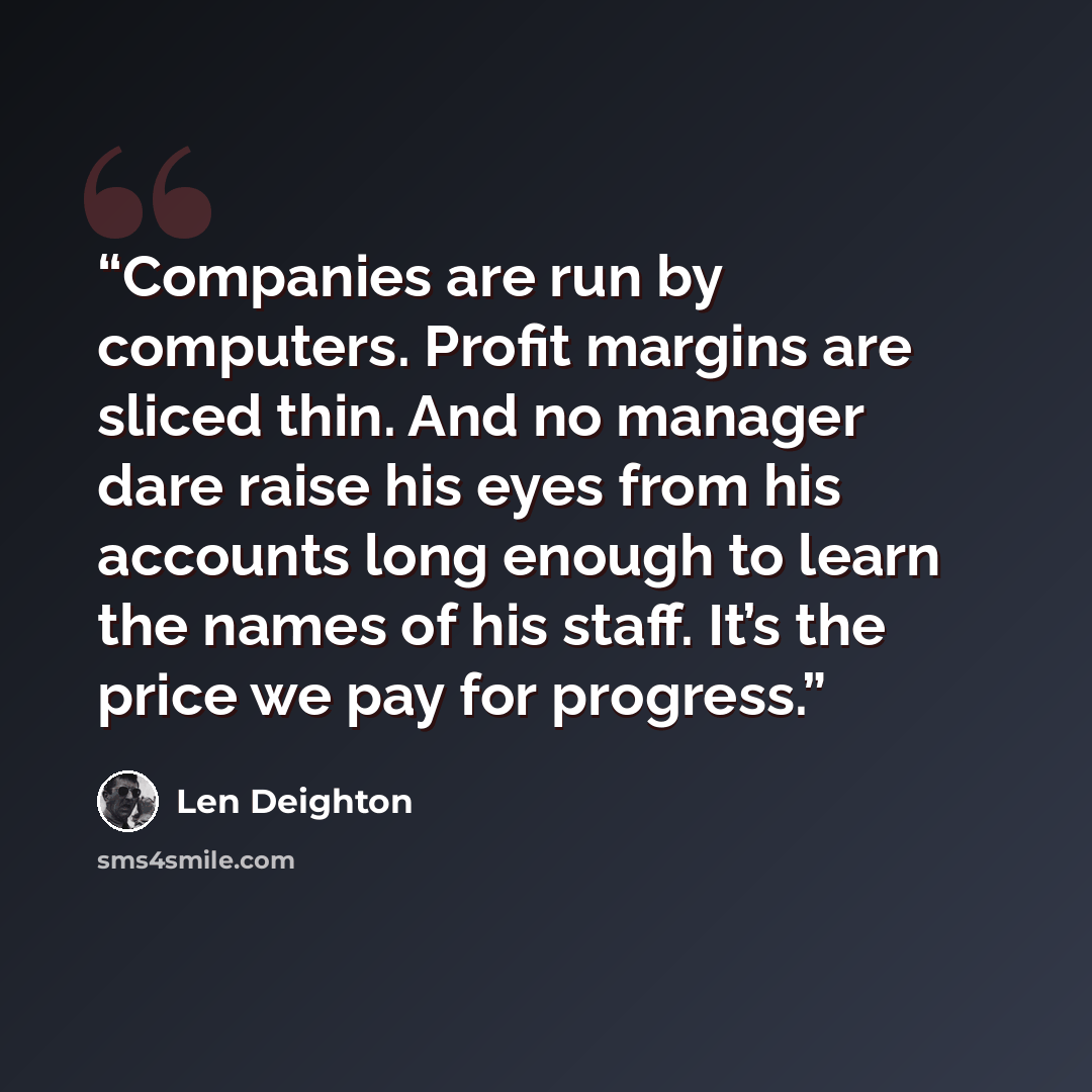“Companies are run by computers. Profit margins are sliced thin. And no manager dare raise his eyes from his accounts long enough to learn the names of his staff. It’s the price we pay for progress.” quote by Len Deighton