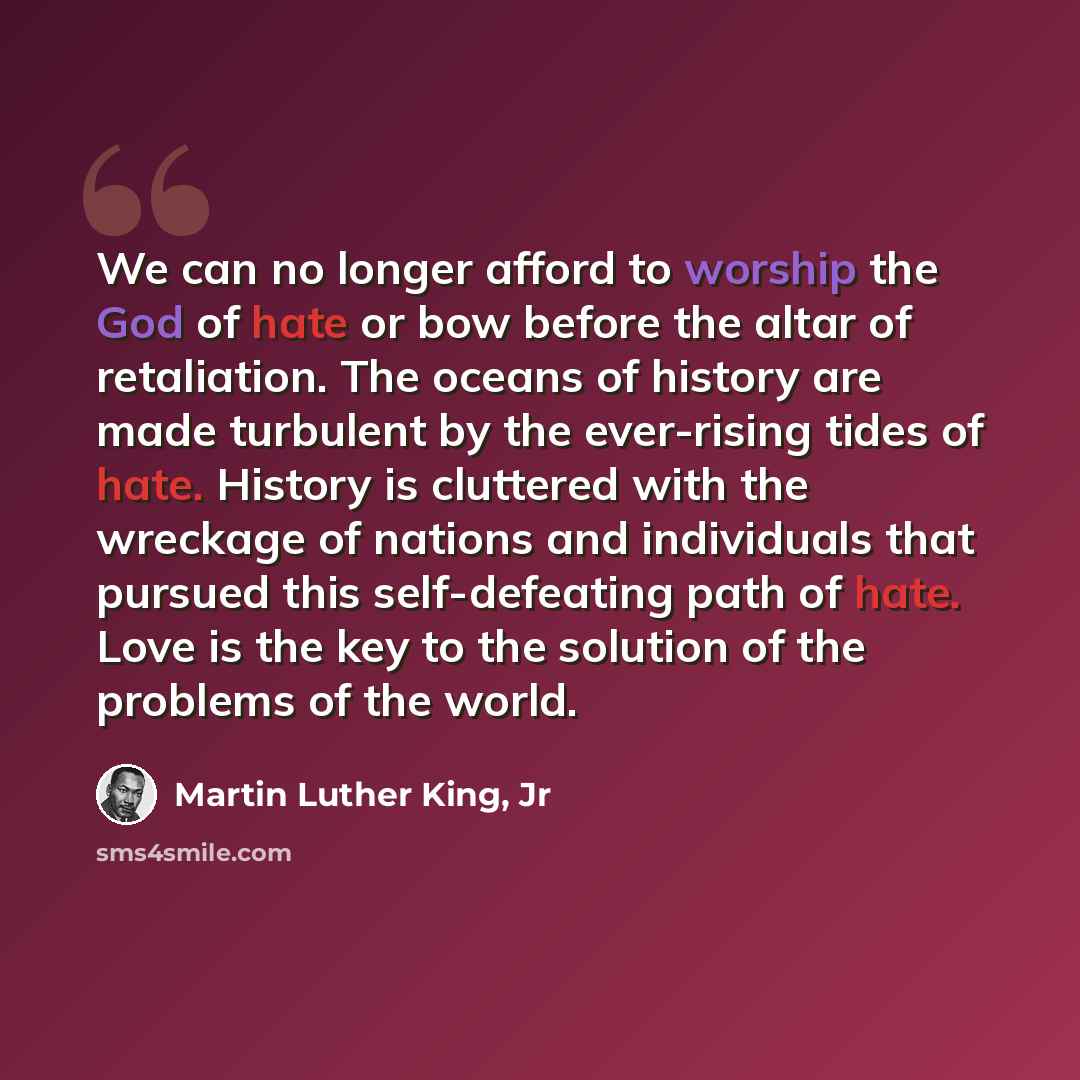 “We can no longer afford to worship the God of hate or bow before the altar of retaliation. The oceans of history are made turbulent by the ever-rising tides of hate. History is cluttered with the wreckage of nations and individuals that pursued this self-defeating path of hate. Love is the key to…” quote by Martin Luther King, Jr