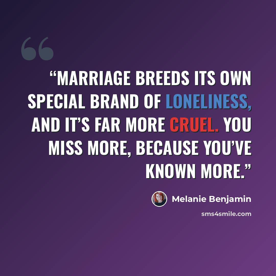 “Marriage breeds its own special brand of loneliness, and it’s far more cruel. You miss more, because you’ve known more.” quote by Melanie Benjamin