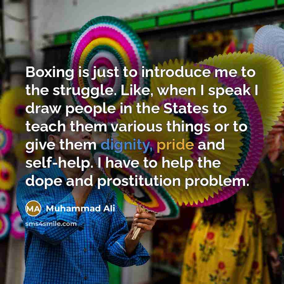 “Boxing is just to introduce me to the struggle. Like, when I speak I draw people in the States to teach them various things or to give them dignity, pride and self-help. I have to help the dope and prostitution problem.” quote by Muhammad Ali