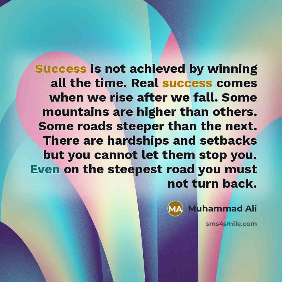 “Success is not achieved by winning all the time. Real success comes when we rise after we fall. Some mountains are higher than others. Some roads steeper than the next. There are hardships and setbacks but you cannot let them stop you. Even on the steepest road you must not turn back.” quote by Muhammad Ali