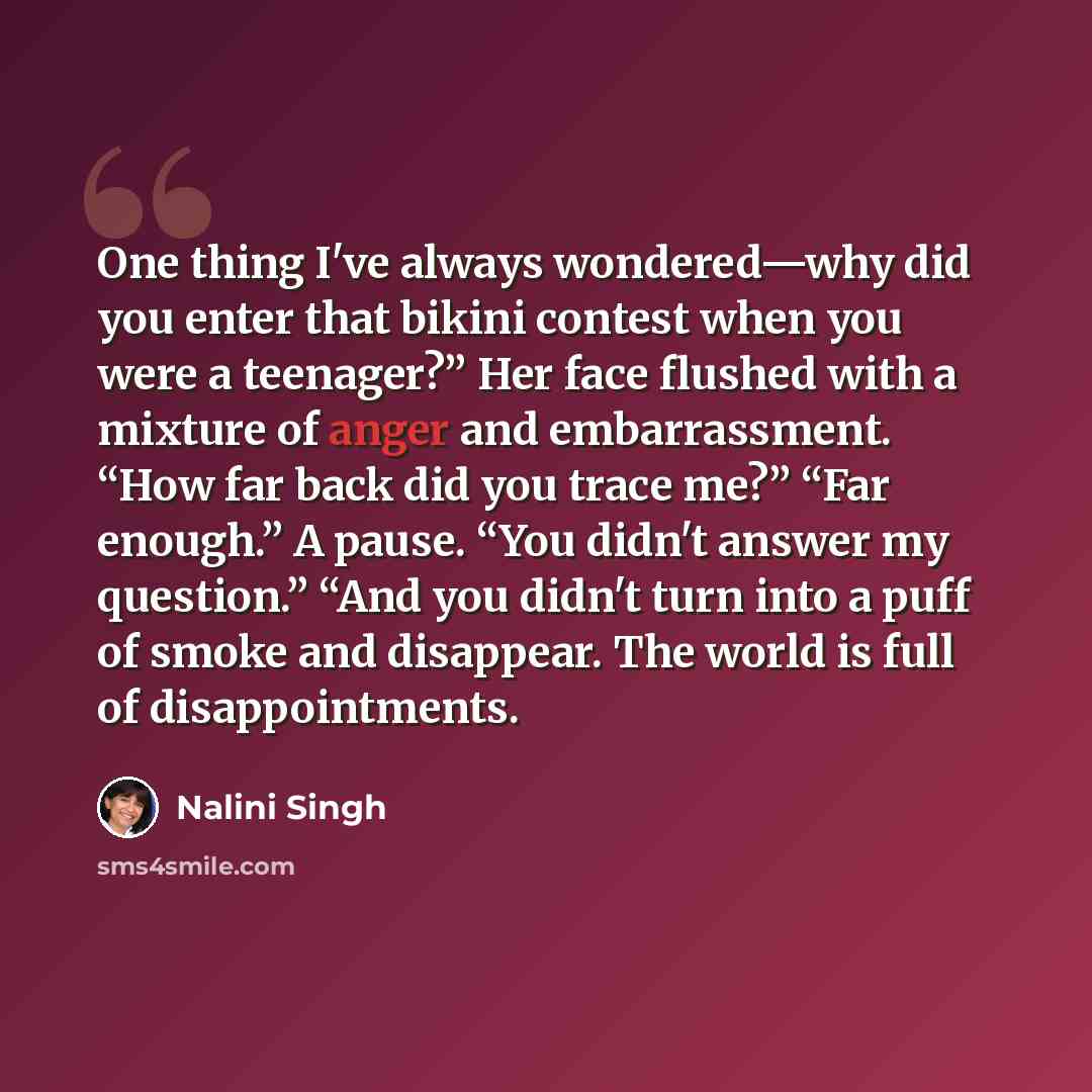 “One thing I've always wondered—why did you enter that bikini contest when you were a teenager?” Her face flushed with a mixture of anger and embarrassment. “How far back did you trace me?” “Far enough.” A pause. “You didn't answer my question.” “And you didn't turn into a puff of smoke and…” quote by Nalini Singh