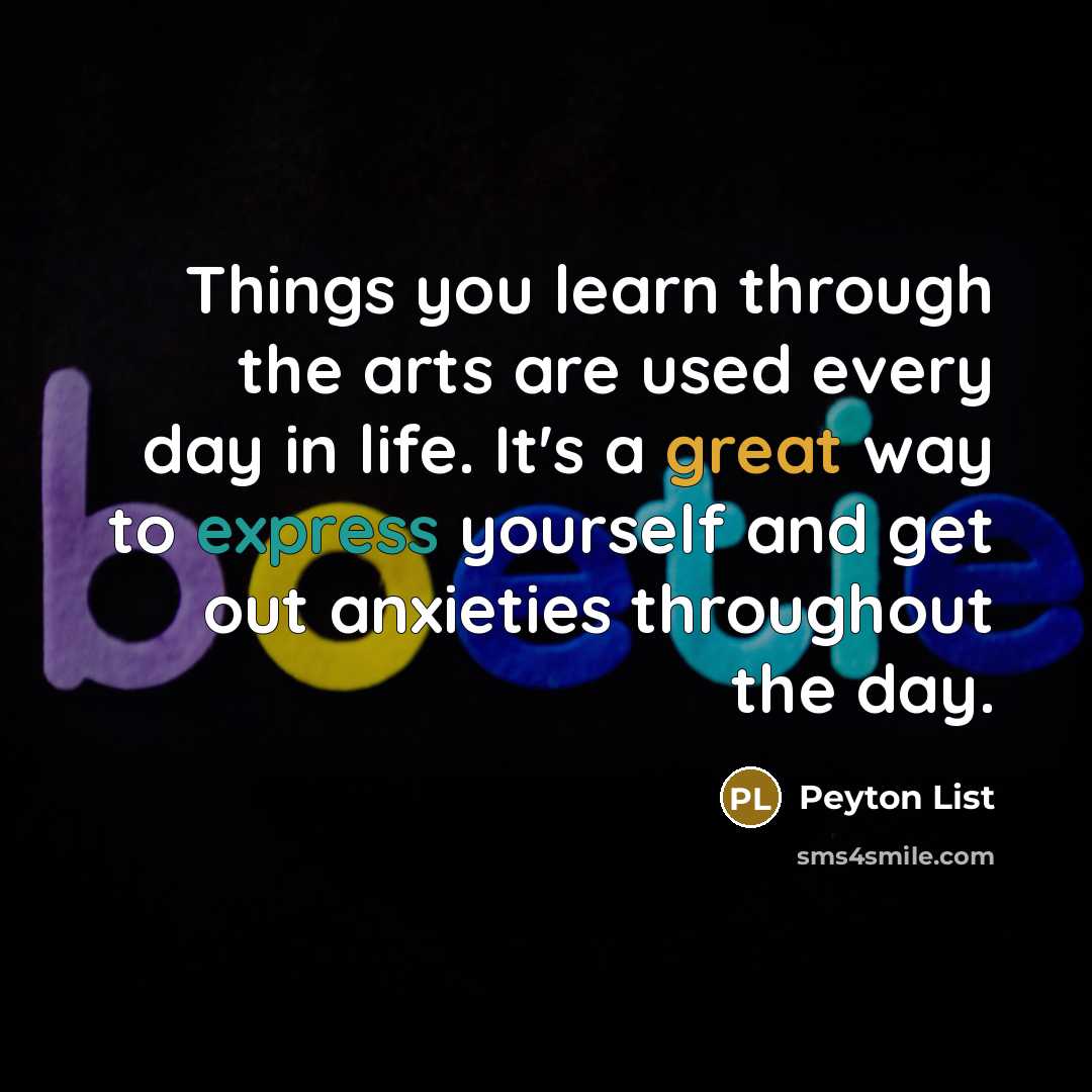 “Things you learn through the arts are used every day in life. It's a great way to express yourself and get out anxieties throughout the day.” quote by Peyton List