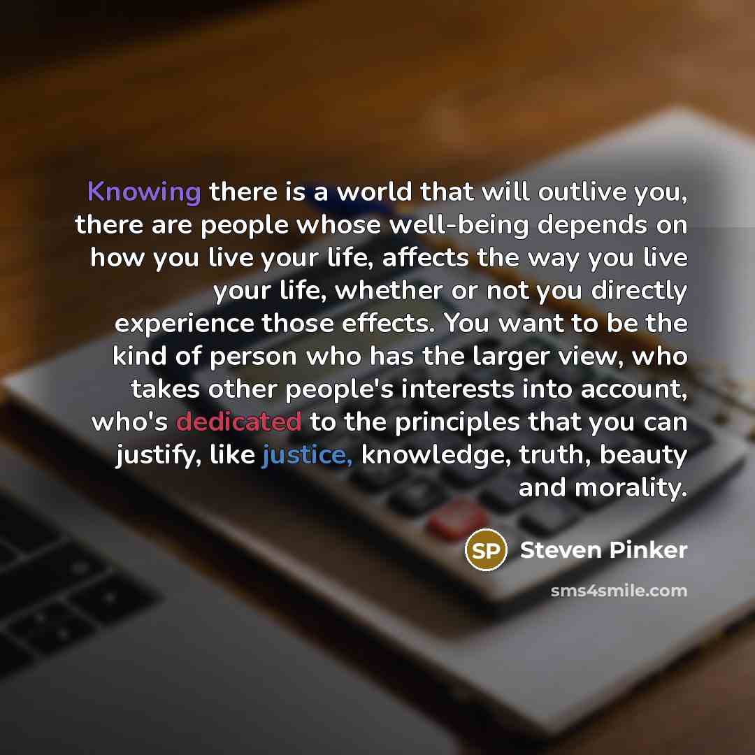 “Knowing there is a world that will outlive you, there are people whose well-being depends on how you live your life, affects the way you live your life, whether or not you directly experience those effects. You want to be the kind of person who has the larger view, who takes other people's…” quote by Steven Pinker