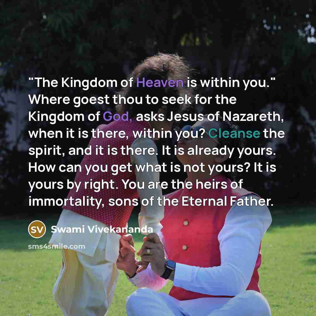 “"The Kingdom of Heaven is within you." Where goest thou to seek for the Kingdom of God, asks Jesus of Nazareth, when it is there, within you? Cleanse the spirit, and it is there. It is already yours. How can you get what is not yours? It is yours by right. You are the heirs of immortality, sons of…” quote by Swami Vivekananda