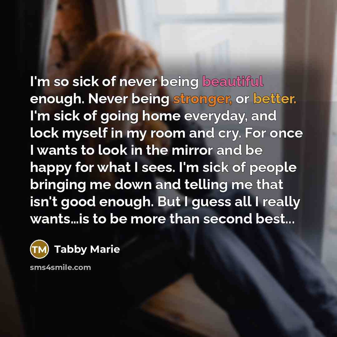 “I'm so sick of never being beautiful enough. Never being stronger, or better. I'm sick of going home everyday, and lock myself in my room and cry. For once I wants to look in the mirror and be happy for what I sees. I'm sick of people bringing me down and telling me that isn't good enough. But I…” quote by Tabby Marie