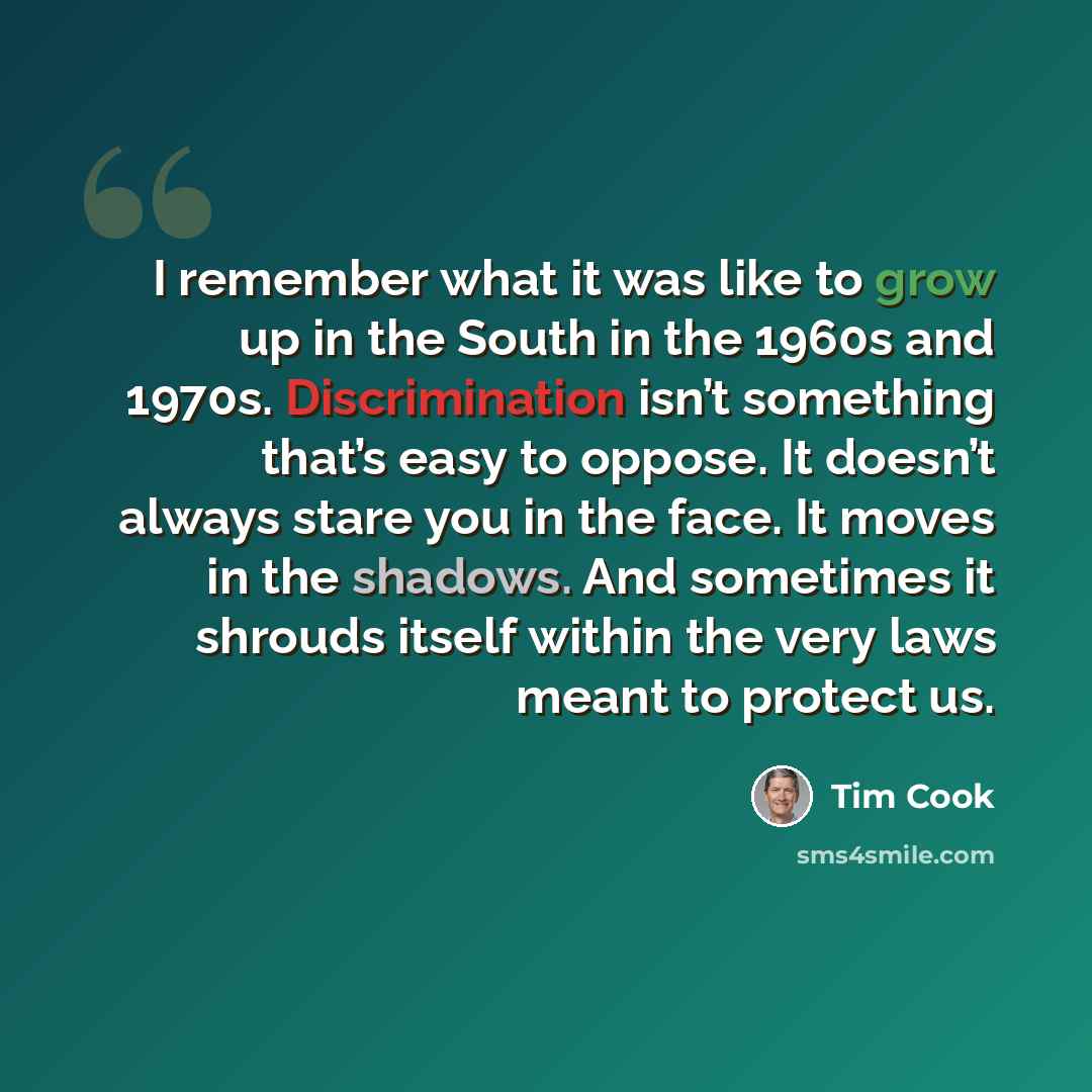 “I remember what it was like to grow up in the South in the 1960s and 1970s. Discrimination isn’t something that’s easy to oppose. It doesn’t always stare you in the face. It moves in the shadows. And sometimes it shrouds itself within the very laws meant to protect us.” quote by Tim Cook