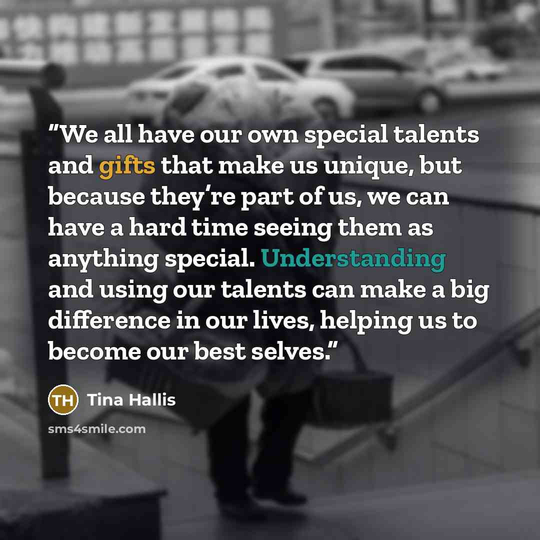 “We all have our own special talents and gifts that make us unique, but because they’re part of us, we can have a hard time seeing them as anything special. Understanding and using our talents can make a big difference in our lives, helping us to become our best selves.” quote by Tina Hallis