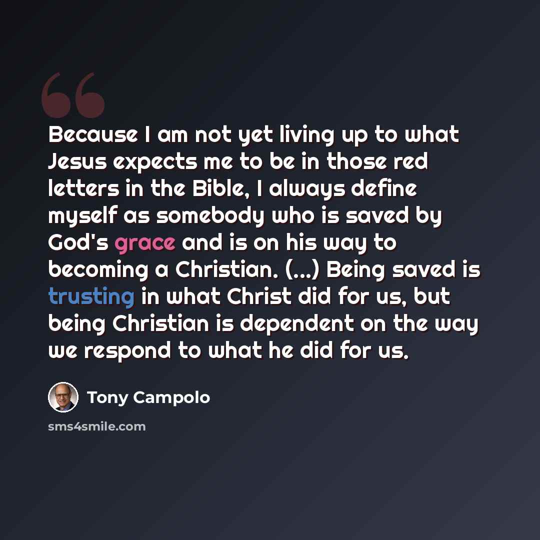 “Because I am not yet living up to what Jesus expects me to be in those red letters in the Bible, I always define myself as somebody who is saved by God's grace and is on his way to becoming a Christian. (...) Being saved is trusting in what Christ did for us, but being Christian is dependent on…” quote by Tony Campolo