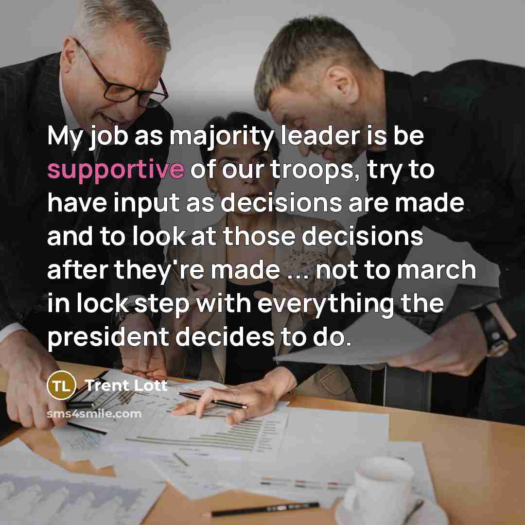 “My job as majority leader is be supportive of our troops, try to have input as decisions are made and to look at those decisions after they're made ... not to march in lock step with everything the president decides to do.” quote by Trent Lott