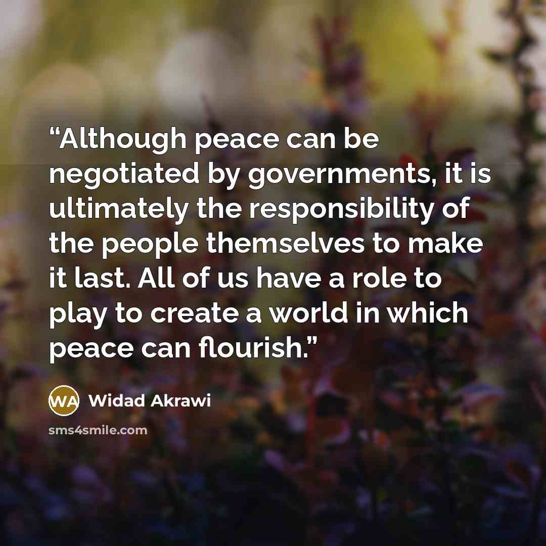 “Although peace can be negotiated by governments, it is ultimately the responsibility of the people themselves to make it last. All of us have a role to play to create a world in which peace can flourish.” quote by WIDAD AKRAWI