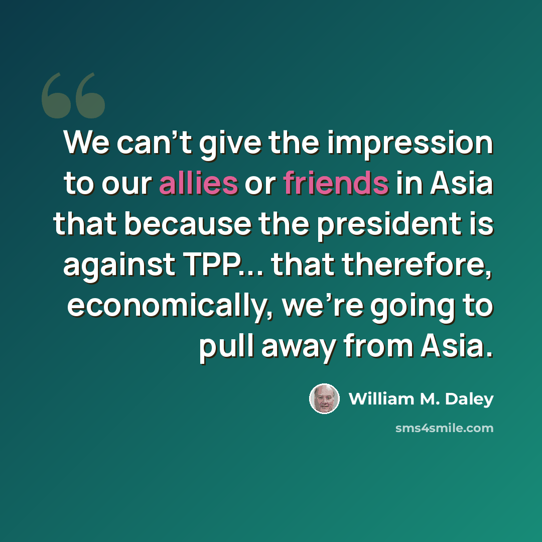 “We can't give the impression to our allies or friends in Asia that because the president is against TPP... that therefore, economically, we're going to pull away from Asia.” quote by William M. Daley