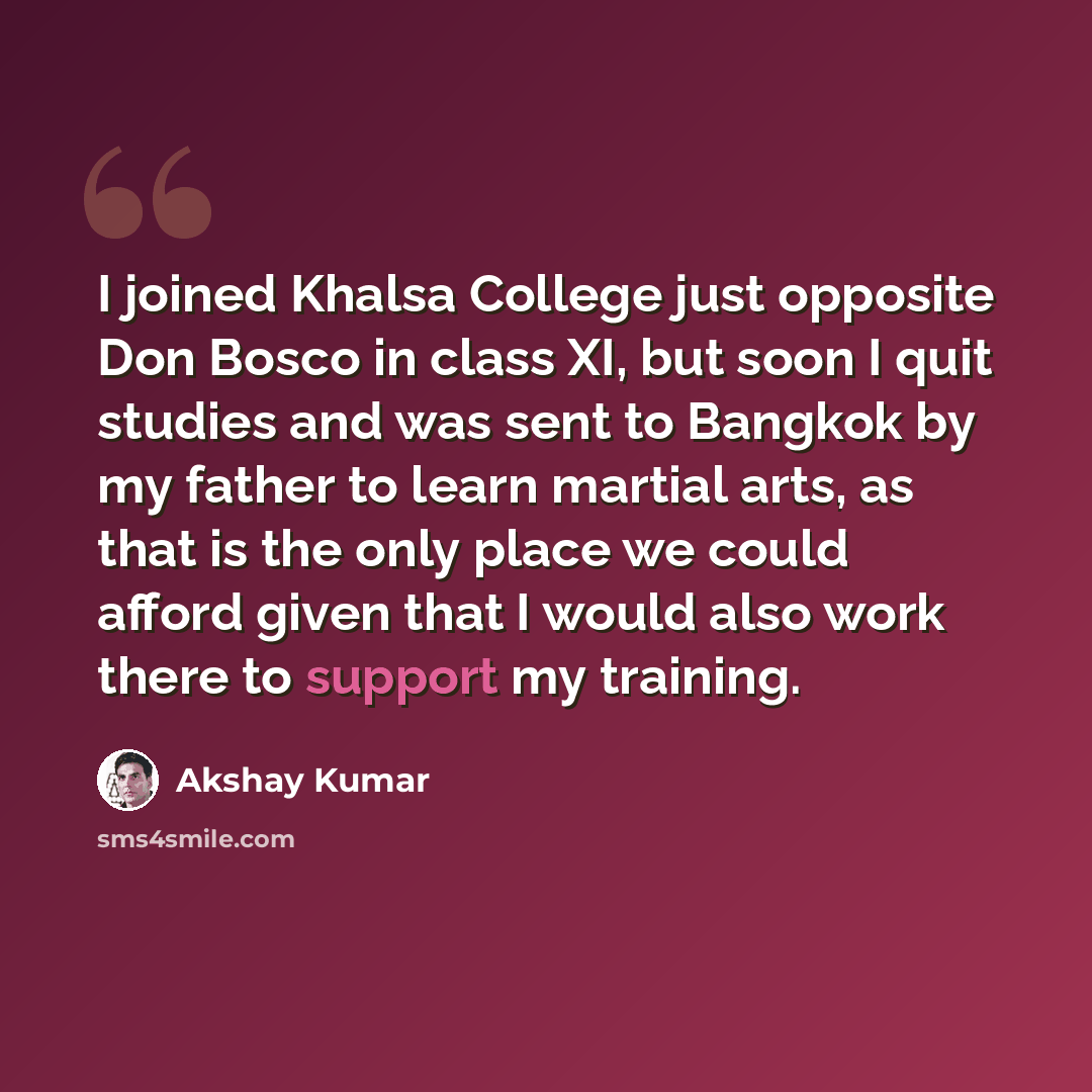 “I joined Khalsa College just opposite Don Bosco in class XI, but soon I quit studies and was sent to Bangkok by my father to learn martial arts, as that is the only place we could afford given that I would also work there to support my training.” quote by Akshay Kumar
