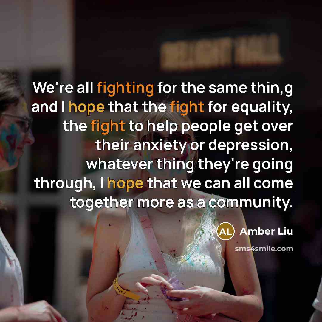 “We're all fighting for the same thin,g and I hope that the fight for equality, the fight to help people get over their anxiety or depression, whatever thing they're going through, I hope that we can all come together more as a community.” quote by Amber Liu