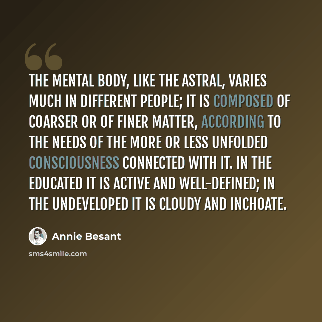 “The mental body, like the astral, varies much in different people; it is composed of coarser or of finer matter, according to the needs of the more or less unfolded consciousness connected with it. In the educated it is active and well-defined; in the undeveloped it is cloudy and inchoate.” quote by Annie Besant