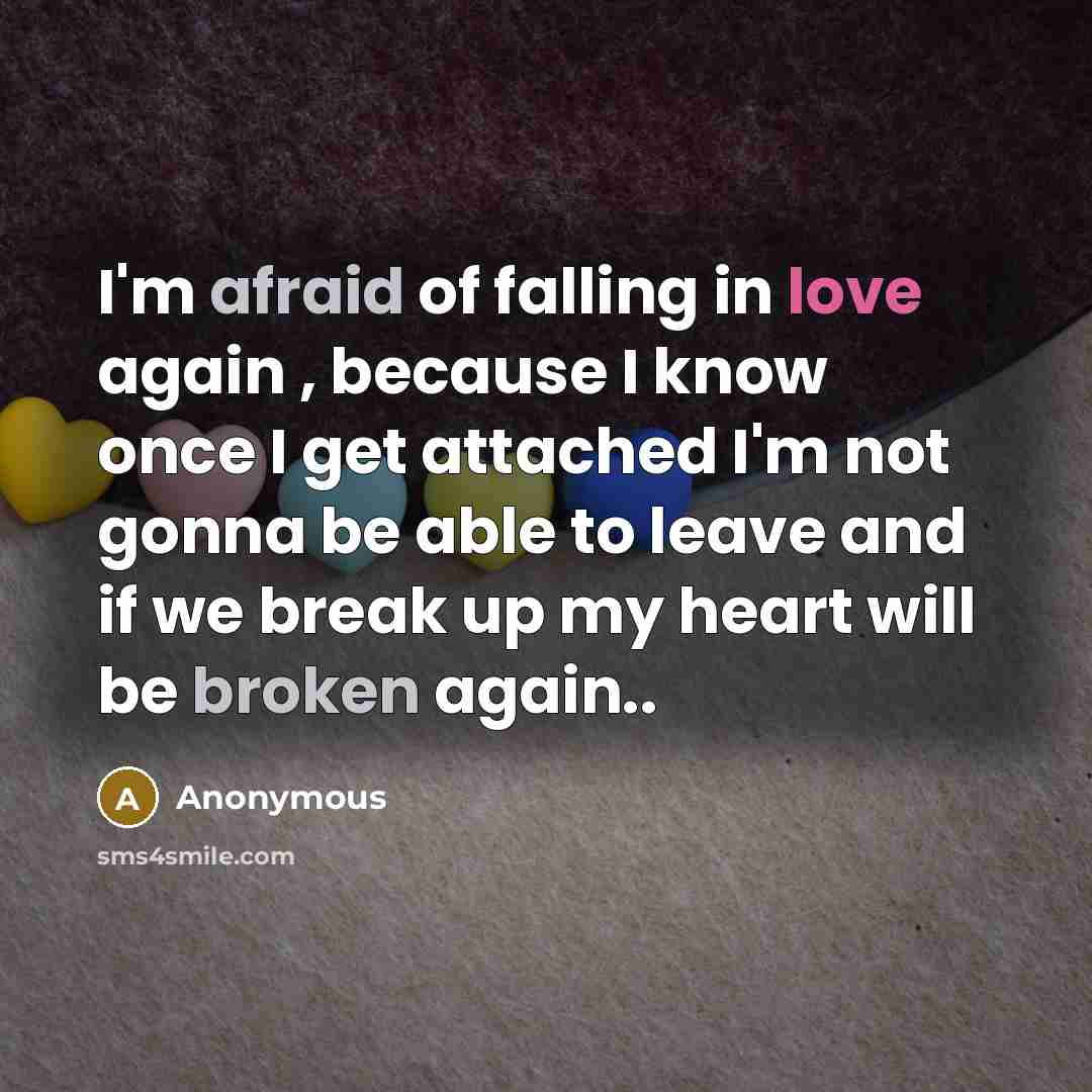 “I'm afraid of falling in love again , because I know once I get attached I'm not gonna be able to leave and if we break up my heart will be broken again..” quote by Anonymous