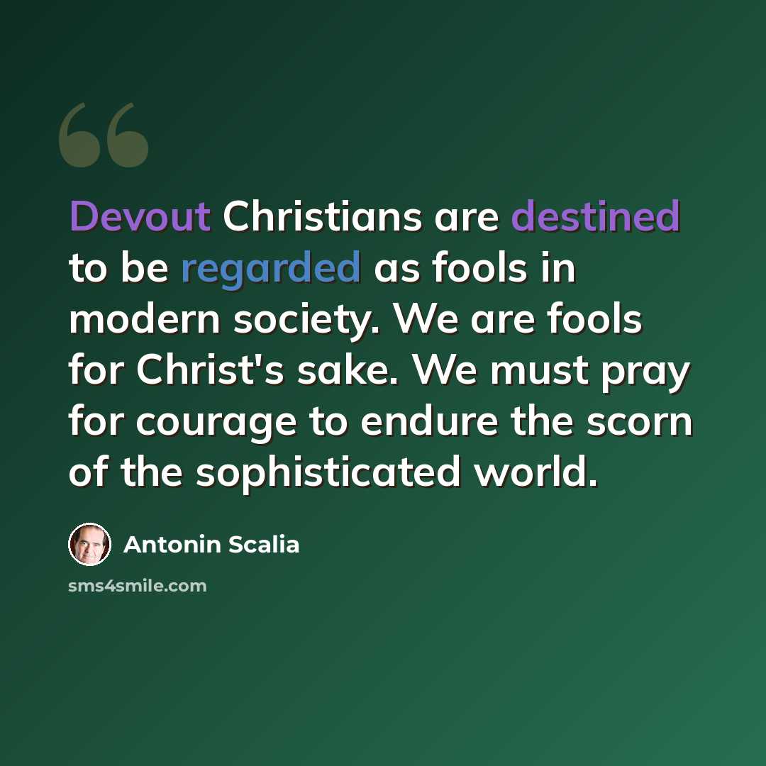 “Devout Christians are destined to be regarded as fools in modern society. We are fools for Christ's sake. We must pray for courage to endure the scorn of the sophisticated world.” quote by Antonin Scalia