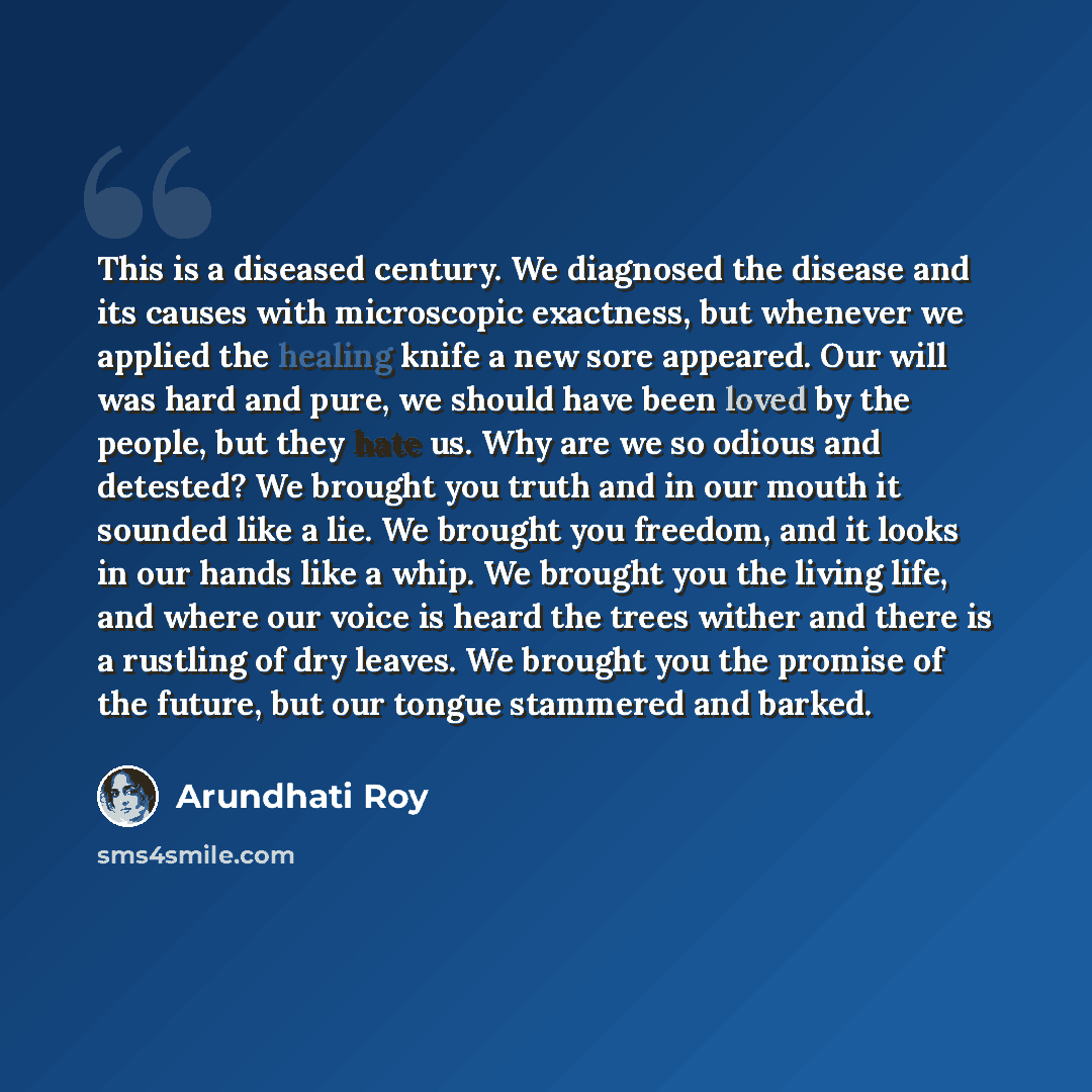 “This is a diseased century. We diagnosed the disease and its causes with microscopic exactness, but whenever we applied the healing knife a new sore appeared. Our will was hard and pure, we should have been loved by the people, but they hate us. Why are we so odious and detested? We brought you…” quote by Arundhati Roy