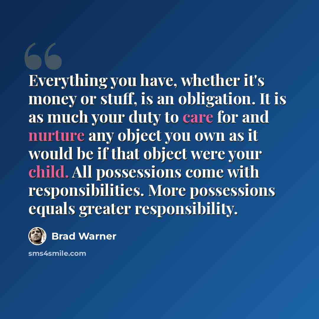 “Everything you have, whether it's money or stuff, is an obligation. It is as much your duty to care for and nurture any object you own as it would be if that object were your child. All possessions come with responsibilities. More possessions equals greater responsibility.” quote by Brad Warner