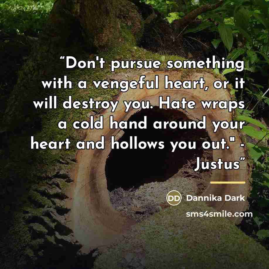 “Don't pursue something with a vengeful heart, or it will destroy you. Hate wraps a cold hand around your heart and hollows you out." - Justus” quote by Dannika Dark