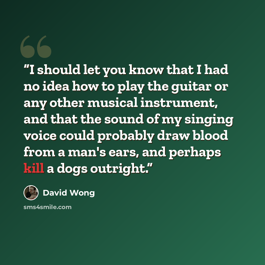 “I should let you know that I had no idea how to play the guitar or any other musical instrument, and that the sound of my singing voice could probably draw blood from a man's ears, and perhaps kill a dogs outright.” quote by David Wong