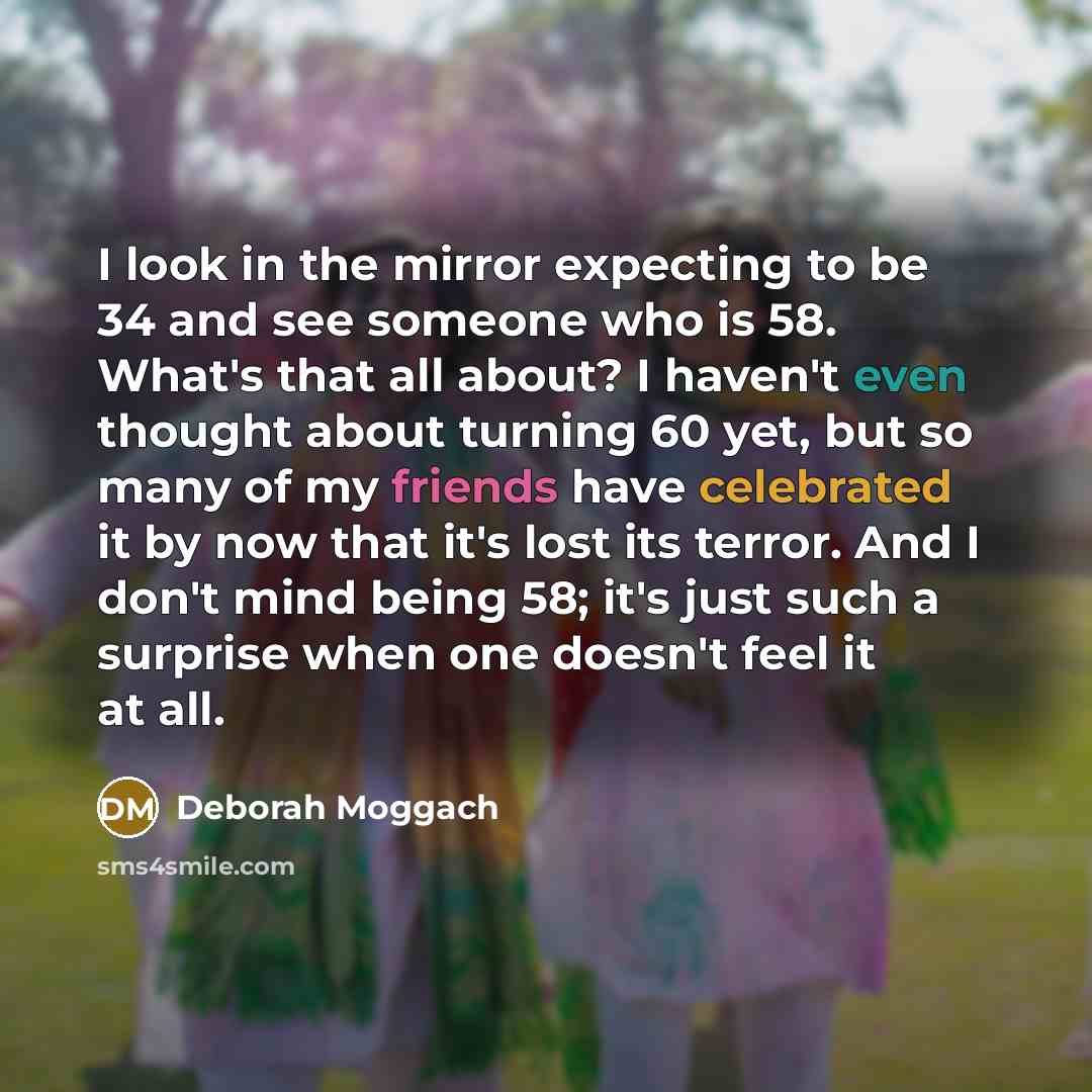 “I look in the mirror expecting to be 34 and see someone who is 58. What's that all about? I haven't even thought about turning 60 yet, but so many of my friends have celebrated it by now that it's lost its terror. And I don't mind being 58; it's just such a surprise when one doesn't feel it at all.” quote by Deborah Moggach