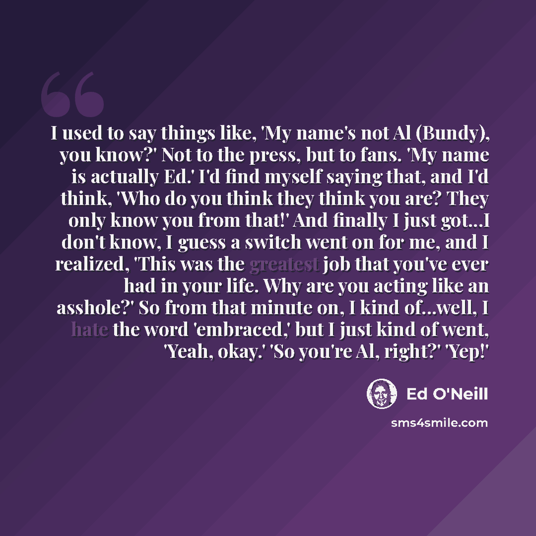 “I used to say things like, 'My name's not Al (Bundy), you know?' Not to the press, but to fans. 'My name is actually Ed.' I'd find myself saying that, and I'd think, 'Who do you think they think you are? They only know you from that!' And finally I just got...I don't know, I guess a switch went on…” quote by Ed O'Neill