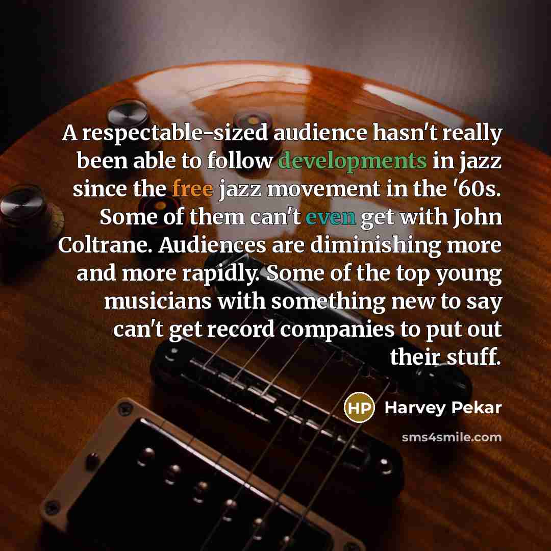 “A respectable-sized audience hasn't really been able to follow developments in jazz since the free jazz movement in the '60s. Some of them can't even get with John Coltrane. Audiences are diminishing more and more rapidly. Some of the top young musicians with something new to say can't get record…” quote by Harvey Pekar