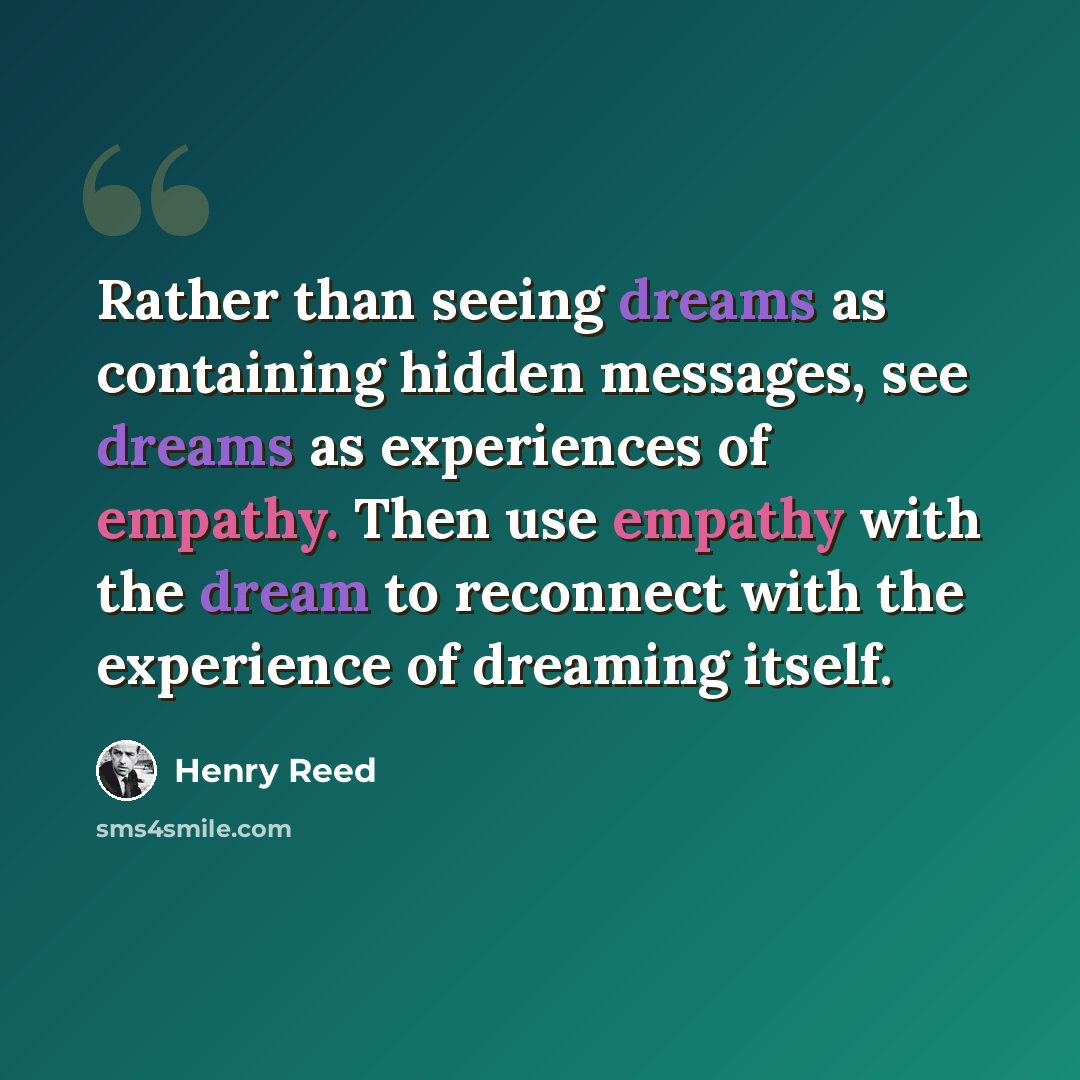 “Rather than seeing dreams as containing hidden messages, see dreams as experiences of empathy. Then use empathy with the dream to reconnect with the experience of dreaming itself.” quote by Henry Reed