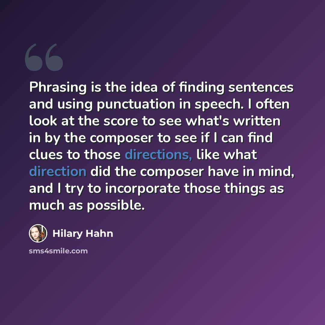 “Phrasing is the idea of finding sentences and using punctuation in speech. I often look at the score to see what's written in by the composer to see if I can find clues to those directions, like what direction did the composer have in mind, and I try to incorporate those things as much as possible.” quote by Hilary Hahn
