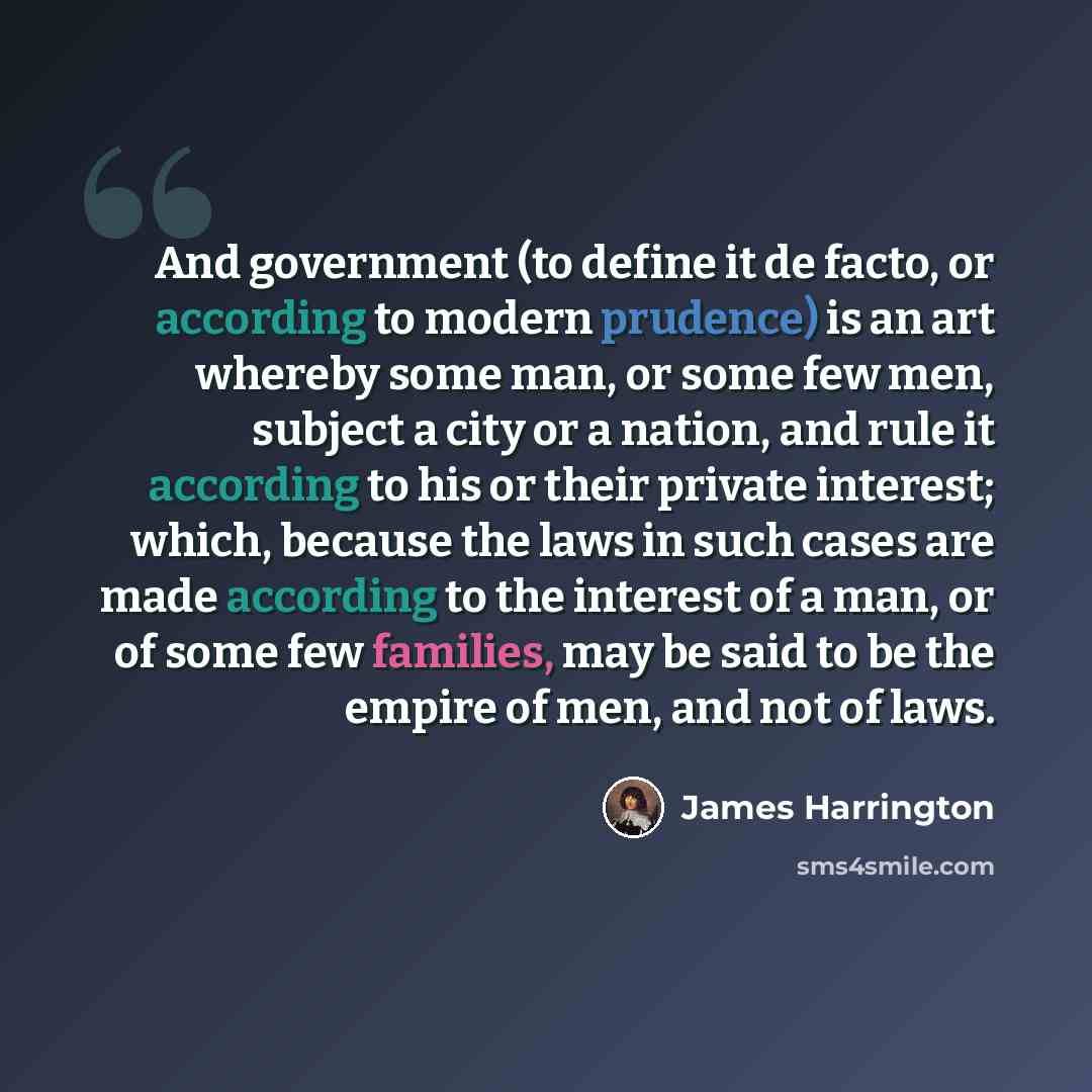 “And government (to define it de facto, or according to modern prudence) is an art whereby some man, or some few men, subject a city or a nation, and rule it according to his or their private interest; which, because the laws in such cases are made according to the interest of a man, or of some few…” quote by James Harrington