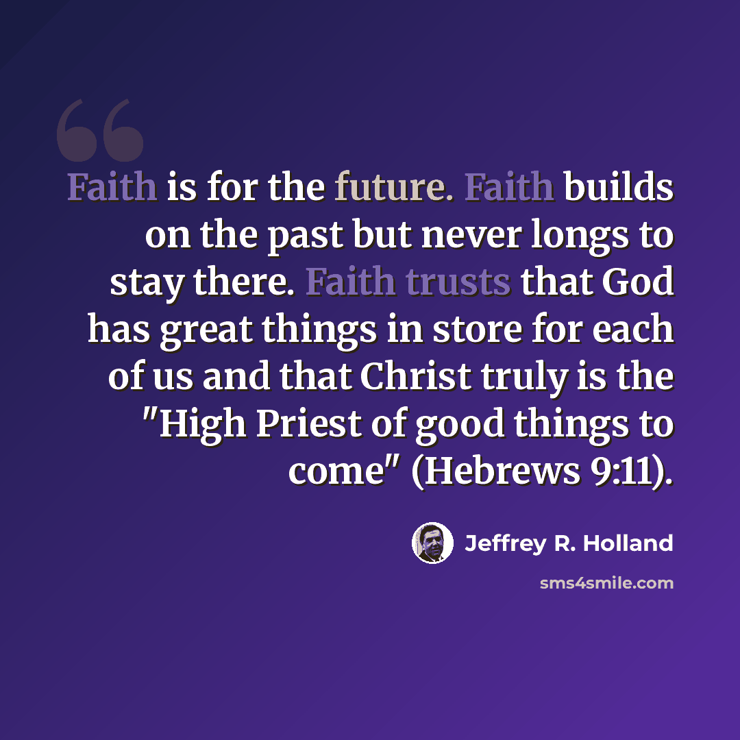 “Faith is for the future. Faith builds on the past but never longs to stay there. Faith trusts that God has great things in store for each of us and that Christ truly is the "High Priest of good things to come" (Hebrews 9:11).” quote by Jeffrey R. Holland