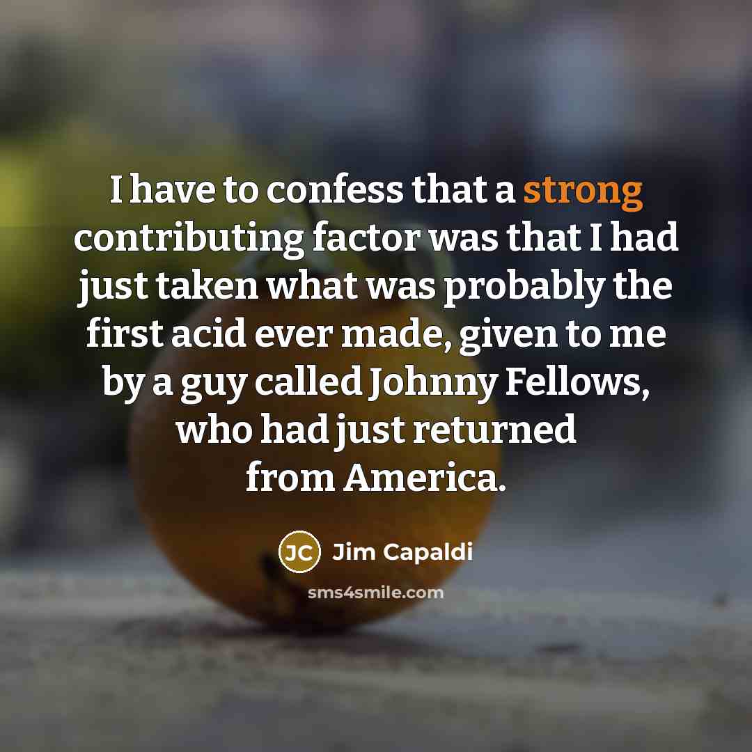 “I have to confess that a strong contributing factor was that I had just taken what was probably the first acid ever made, given to me by a guy called Johnny Fellows, who had just returned from America.” quote by Jim Capaldi