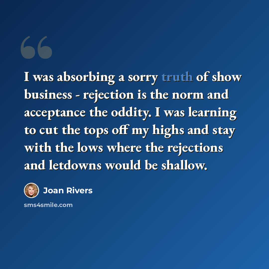 “I was absorbing a sorry truth of show business - rejection is the norm and acceptance the oddity. I was learning to cut the tops off my highs and stay with the lows where the rejections and letdowns would be shallow.” quote by Joan Rivers